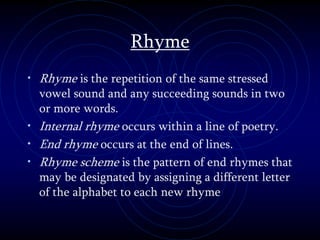 Rhyme
• Rhyme is the repetition of the same stressed
vowel sound and any succeeding sounds in two
or more words.
• Internal rhyme occurs within a line of poetry.
• End rhyme occurs at the end of lines.
• Rhyme scheme is the pattern of end rhymes that
may be designated by assigning a different letter
of the alphabet to each new rhyme
 