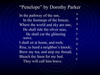 In the pathway of the sun,
In the footsteps of the breeze,
Where the world and sky are one,
He shall ride the silver seas,
He shall cut the glittering
wave.
I shall sit at home, and rock;
Rise, to heed a neighbor’s knock;
Brew my tea, and snip my thread;
Bleach the linen for my bed.
They will call him brave.
“Penelope” by Dorothy Parker
A
B
A
B
C
D
D
E
E
C
 