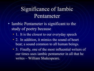 Significance of Iambic
Pentameter
• Iambic Pentameter is significant to the
study of poetry because
• 1. It is the closest to our everyday speech
• 2. In addition, it mimics the sound of heart
beat; a sound common to all human beings.
• 3. Finally, one of the most influential writers of
our times uses iambic pentameter in all that he
writes – William Shakespeare.
 