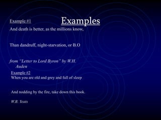 Examples
Example #1
And death is better, as the millions know,
Than dandruff, night-starvation, or B.O
from “Letter to Lord Byron” by W.H.
Auden
Example #2
When you are old and grey and full of sleep
And nodding by the fire, take down this book.
W.B. Yeats
 