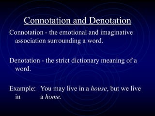 Connotation and Denotation
Connotation - the emotional and imaginative
association surrounding a word.
Denotation - the strict dictionary meaning of a
word.
Example: You may live in a house, but we live
in a home.
 