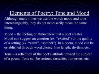 Elements of Poetry: Tone and Mood
Although many times we use the words mood and tone
interchangeably, they do not necessarily mean the same
thing.
Mood – the feeling or atmosphere that a poet creates.
Mood can suggest an emotion (ex. “excited”) or the quality
of a setting (ex. “calm”, “somber”) In a poem, mood can be
established through word choice, line length, rhythm, etc.
Tone – a reflection of the poet’s attitude toward the subject
of a poem. Tone can be serious, sarcastic, humorous, etc.
 