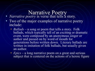 Narrative Poetry
• Narrative poetry is verse that tells a story.
• Two of the major examples of narrative poetry
include:
• Ballads – a song or poem that tells a story. Folk
ballads, which typically tell of an exciting or dramatic
event, were composed by an anonymous singer or
author and passed on by word of mouth for
generations before written down. Literary ballads are
written in imitation of folk ballads, but usually given
an author.
• Epics – a long narrative poem on a great and serious
subject that is centered on the actions of a heroic figure
 