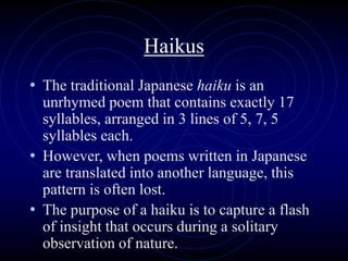 Haikus
• The traditional Japanese haiku is an
unrhymed poem that contains exactly 17
syllables, arranged in 3 lines of 5, 7, 5
syllables each.
• However, when poems written in Japanese
are translated into another language, this
pattern is often lost.
• The purpose of a haiku is to capture a flash
of insight that occurs during a solitary
observation of nature.
 