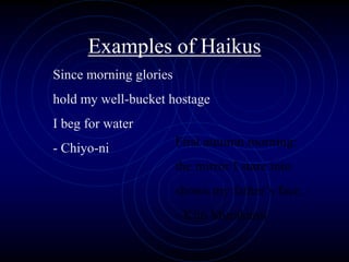 Examples of Haikus
Since morning glories
hold my well-bucket hostage
I beg for water
- Chiyo-ni First autumn morning:
the mirror I stare into
shows my father’s face.
- Kijo Murakami
 