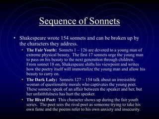 Sequence of Sonnets
• Shakespeare wrote 154 sonnets and can be broken up by
the characters they address.
• The Fair Youth: Sonnets 1 – 126 are devoted to a young man of
extreme physical beauty. The first 17 sonnets urge the young man
to pass on his beauty to the next generation through children.
From sonnet 18 on, Shakespeare shifts his viewpoint and writes
how the poetry itself will immortalize the young man and allow his
beauty to carry on.
• The Dark Lady: Sonnets 127 – 154 talk about an irresistible
woman of questionable morals who captivates the young poet.
These sonnets speak of an affair between the speaker and her, but
her unfaithfulness has hurt the speaker.
• The Rival Poet: This character shows up during the fair youth
series. The poet sees the rival poet as someone trying to take his
own fame and the poems refer to his own anxiety and insecurity.
 