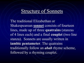 Structure of Sonnets
The traditional Elizabethan or
Shakespearean sonnet consists of fourteen
lines, made up of three quatrains (stanzas
of 4 lines each) and a final couplet (two line
stanza). Sonnets are usually written in
iambic pentameter. The quatrains
traditionally follow an abab rhyme scheme,
followed by a rhyming couplet.
 