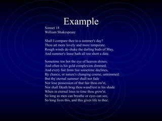 Example
Sonnet 18
William Shakespeare
Shall I compare thee to a summer's day?
Thou art more lovely and more temperate.
Rough winds do shake the darling buds of May,
And summer's lease hath all too short a date.
Sometime too hot the eye of heaven shines,
And often is his gold complexion dimmed;
And every fair from fair sometime declines,
By chance, or nature's changing course, untrimmed:
But thy eternal summer shall not fade
Nor lose possession of that fair thou ow'st,
Nor shall Death brag thou wand'rest in his shade
When in eternal lines to time thou grow'st.
So long as men can breathe or eyes can see,
So long lives this, and this gives life to thee.
 