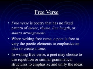 Free Verse
• Free verse is poetry that has no fixed
pattern of meter, rhyme, line length, or
stanza arrangement.
• When writing free verse, a poet is free to
vary the poetic elements to emphasize an
idea or create a tone.
• In writing free verse, a poet may choose to
use repetition or similar grammatical
structures to emphasize and unify the ideas
 