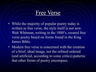 Free Verse
• While the majority of popular poetry today is
written as free verse, the style itself is not new.
Walt Whitman, writing in the 1800’s, created free
verse poetry based on forms found in the King
James Bible.
• Modern free verse is concerned with the creation
of a brief, ideal image, not the refined ordered
(and artificial, according to some critics) patterns
that other forms of poetry encompass.
 