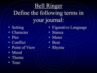 Bell Ringer
Define the following terms in
your journal:
• Setting
• Character
• Plot
• Conflict
• Point of View
• Mood
• Theme
• Tone
• Figurative Language
• Stanza
• Meter
• Beat
• Rhyme
 