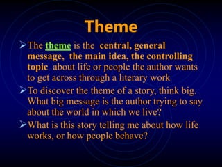 Theme
The theme is the central, general
message, the main idea, the controlling
topic about life or people the author wants
to get across through a literary work
To discover the theme of a story, think big.
What big message is the author trying to say
about the world in which we live?
What is this story telling me about how life
works, or how people behave?
 