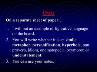 Quiz
On a separate sheet of paper…
1. I will put an example of figurative language
on the board.
2. You will write whether it is an simile,
metaphor, personification, hyperbole, pun,
proverb, idiom, onomatopoeia, oxymoron or
understatement.
3. You can use your notes.
 