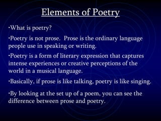 Elements of Poetry
•What is poetry?
•Poetry is not prose. Prose is the ordinary language
people use in speaking or writing.
•Poetry is a form of literary expression that captures
intense experiences or creative perceptions of the
world in a musical language.
•Basically, if prose is like talking, poetry is like singing.
•By looking at the set up of a poem, you can see the
difference between prose and poetry.
 