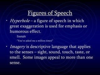 Figures of Speech
• Hyperbole – a figure of speech in which
great exaggeration is used for emphasis or
humorous effect.
Example
“You’ve asked me a million times!”
• Imagery is descriptive language that applies
to the senses – sight, sound, touch, taste, or
smell. Some images appeal to more than one
sense.
 