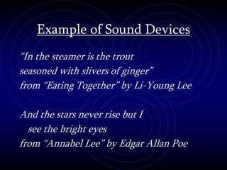 Example of Sound Devices
“In the steamer is the trout
seasoned with slivers of ginger”
from “Eating Together” by Li-Young Lee
And the stars never rise but I
see the bright eyes
from “Annabel Lee” by Edgar Allan Poe
 