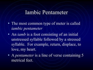 Iambic Pentameter
• The most common type of meter is called
iambic pentameter
• An iamb is a foot consisting of an initial
unstressed syllable followed by a stressed
syllable. For example, return, displace, to
love, my heart.
• A pentameter is a line of verse containing 5
metrical feet.
 