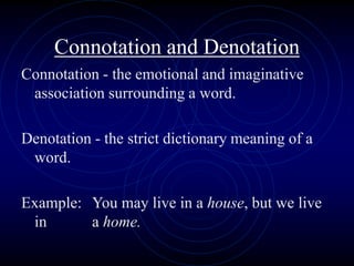 Connotation and Denotation
Connotation - the emotional and imaginative
association surrounding a word.
Denotation - the strict dictionary meaning of a
word.
Example: You may live in a house, but we live
in a home.
 