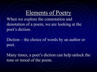 Elements of Poetry
When we explore the connotation and
denotation of a poem, we are looking at the
poet’s diction.
Diction – the choice of words by an author or
poet.
Many times, a poet’s diction can help unlock the
tone or mood of the poem.
 