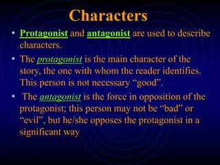 Characters
• Protagonist and antagonist are used to describe
characters.
• The protagonist is the main character of the
story, the one with whom the reader identifies.
This person is not necessary “good”.
• The antagonist is the force in opposition of the
protagonist; this person may not be “bad” or
“evil”, but he/she opposes the protagonist in a
significant way
 