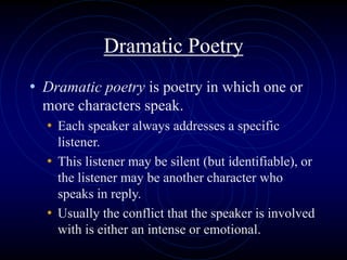 Dramatic Poetry
• Dramatic poetry is poetry in which one or
more characters speak.
• Each speaker always addresses a specific
listener.
• This listener may be silent (but identifiable), or
the listener may be another character who
speaks in reply.
• Usually the conflict that the speaker is involved
with is either an intense or emotional.
 