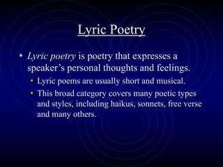 Lyric Poetry
• Lyric poetry is poetry that expresses a
speaker’s personal thoughts and feelings.
• Lyric poems are usually short and musical.
• This broad category covers many poetic types
and styles, including haikus, sonnets, free verse
and many others.
 