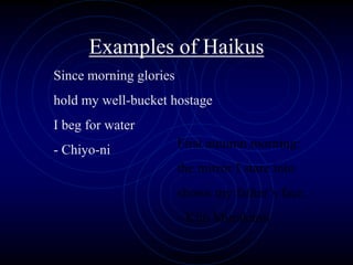Examples of Haikus
Since morning glories
hold my well-bucket hostage
I beg for water
- Chiyo-ni First autumn morning:
the mirror I stare into
shows my father’s face.
- Kijo Murakami
 