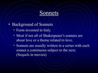 Sonnets
• Background of Sonnets
• Form invented in Italy.
• Most if not all of Shakespeare’s sonnets are
about love or a theme related to love.
• Sonnets are usually written in a series with each
sonnet a continuous subject to the next.
(Sequels in movies)
 