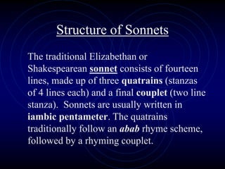 Structure of Sonnets
The traditional Elizabethan or
Shakespearean sonnet consists of fourteen
lines, made up of three quatrains (stanzas
of 4 lines each) and a final couplet (two line
stanza). Sonnets are usually written in
iambic pentameter. The quatrains
traditionally follow an abab rhyme scheme,
followed by a rhyming couplet.
 