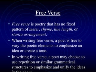 Free Verse
• Free verse is poetry that has no fixed
pattern of meter, rhyme, line length, or
stanza arrangement.
• When writing free verse, a poet is free to
vary the poetic elements to emphasize an
idea or create a tone.
• In writing free verse, a poet may choose to
use repetition or similar grammatical
structures to emphasize and unify the ideas
 