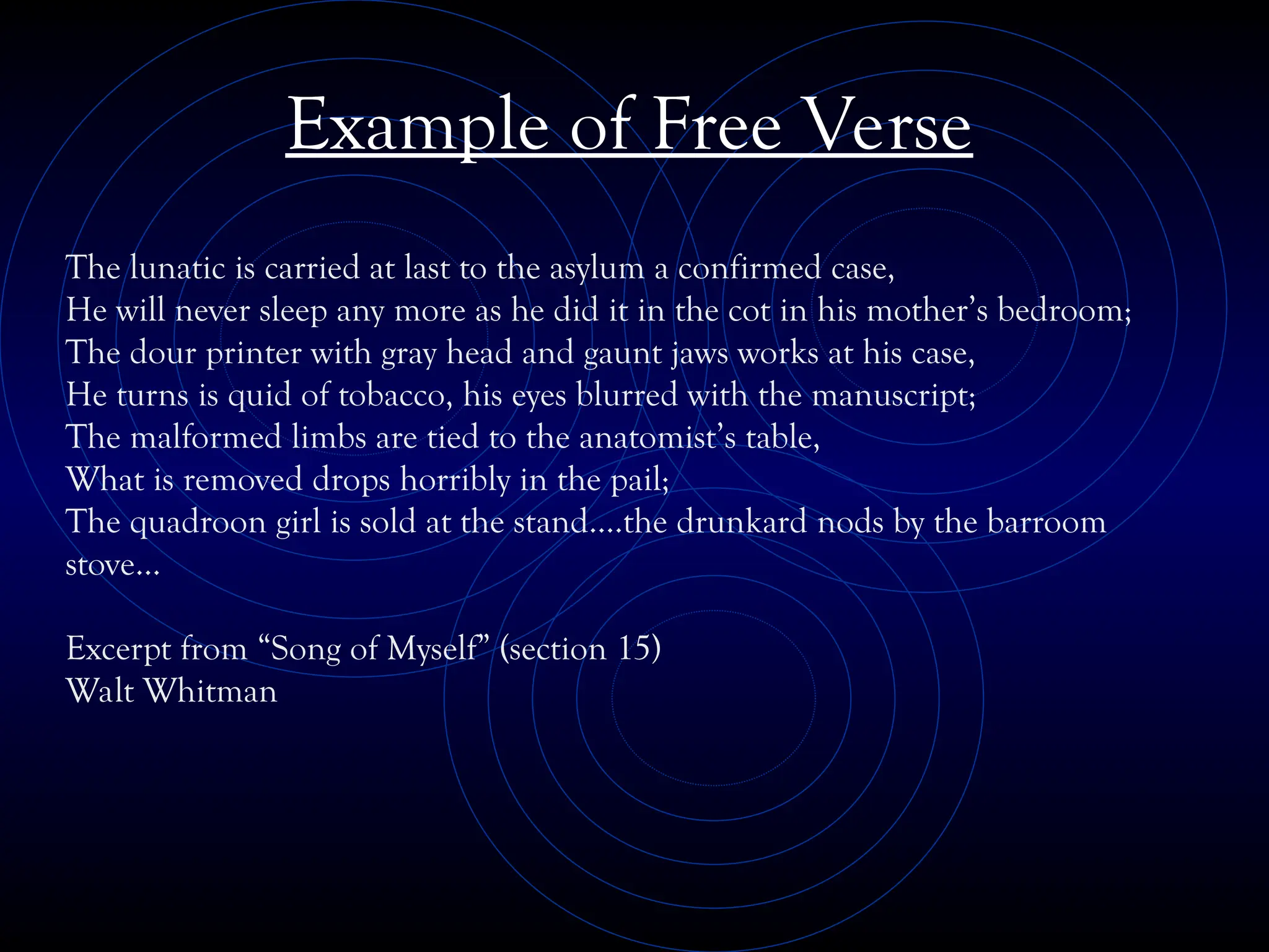 Example of Free Verse
The lunatic is carried at last to the asylum a confirmed case,
He will never sleep any more as he did it in the cot in his mother’s bedroom;
The dour printer with gray head and gaunt jaws works at his case,
He turns is quid of tobacco, his eyes blurred with the manuscript;
The malformed limbs are tied to the anatomist’s table,
What is removed drops horribly in the pail;
The quadroon girl is sold at the stand….the drunkard nods by the barroom
stove…
Excerpt from “Song of Myself” (section 15)
Walt Whitman
 