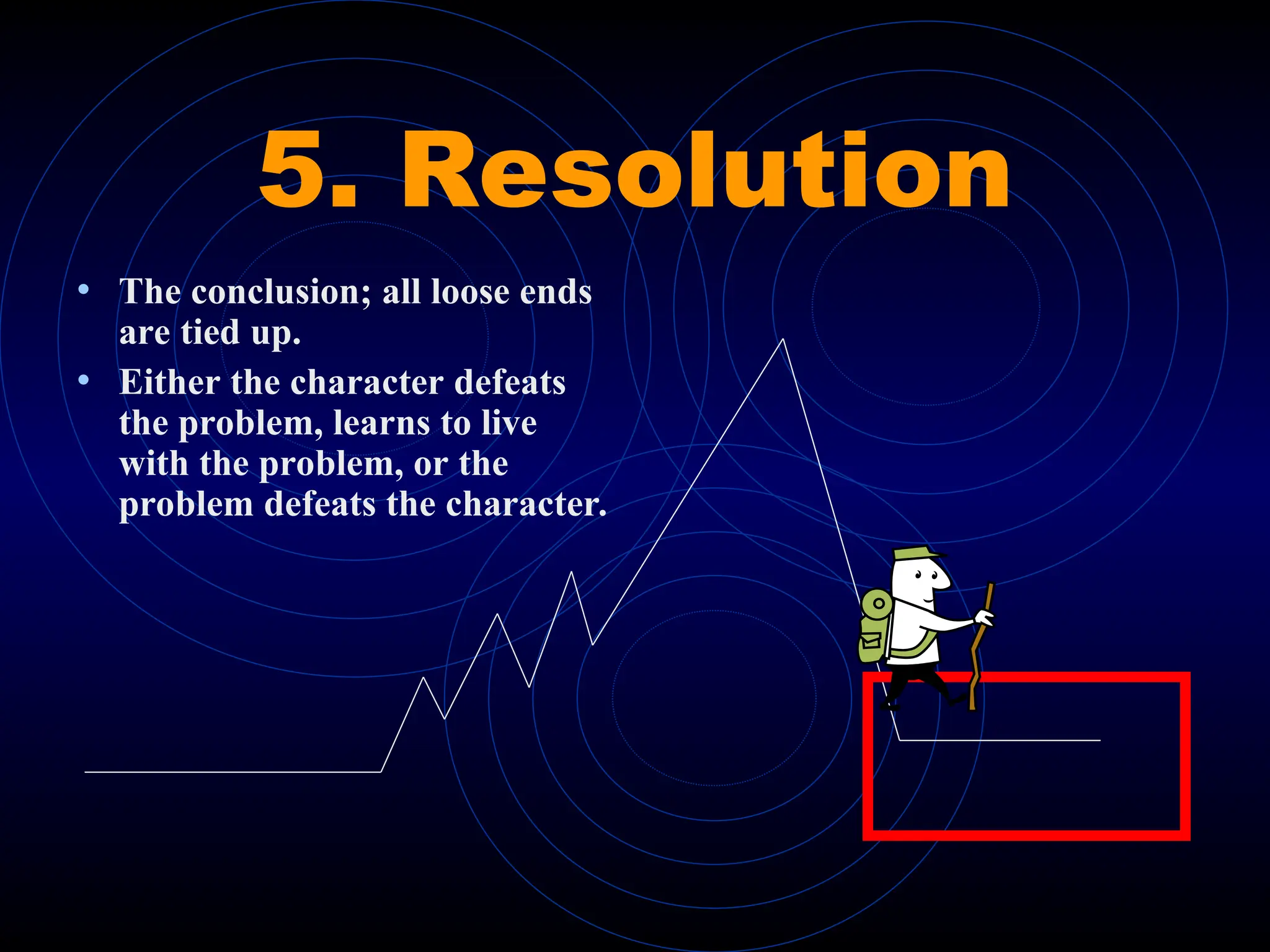 5. Resolution
• The conclusion; all loose ends
are tied up.
• Either the character defeats
the problem, learns to live
with the problem, or the
problem defeats the character.
 