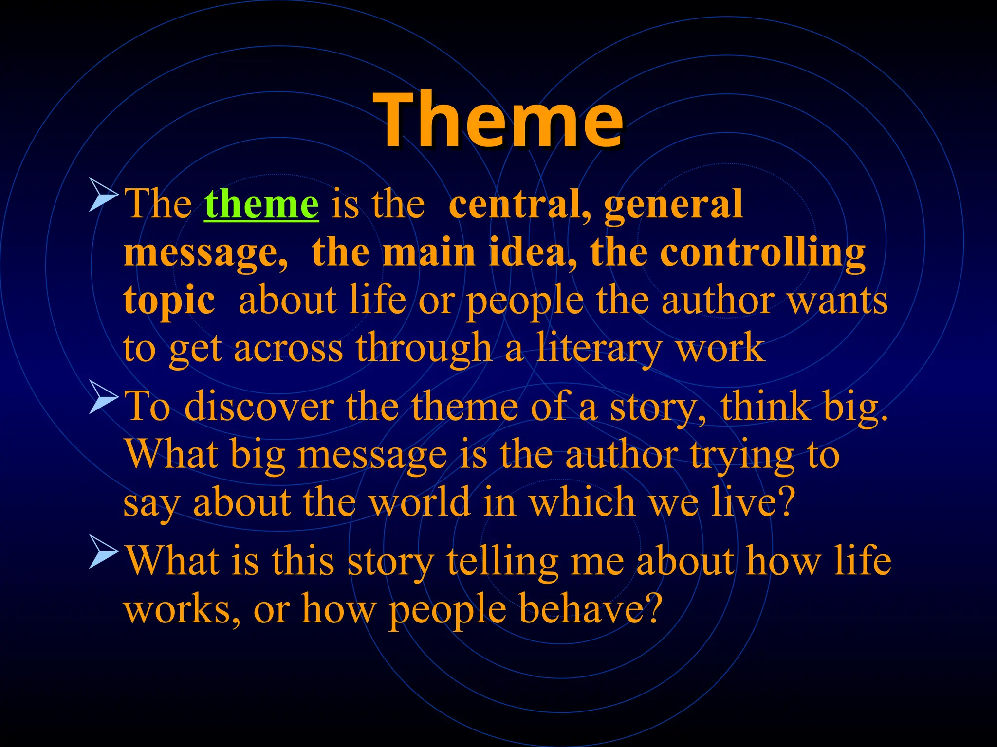 Theme
Theme
The theme is the central, general
message, the main idea, the controlling
topic about life or people the author wants
to get across through a literary work
To discover the theme of a story, think big.
What big message is the author trying to
say about the world in which we live?
What is this story telling me about how life
works, or how people behave?
 