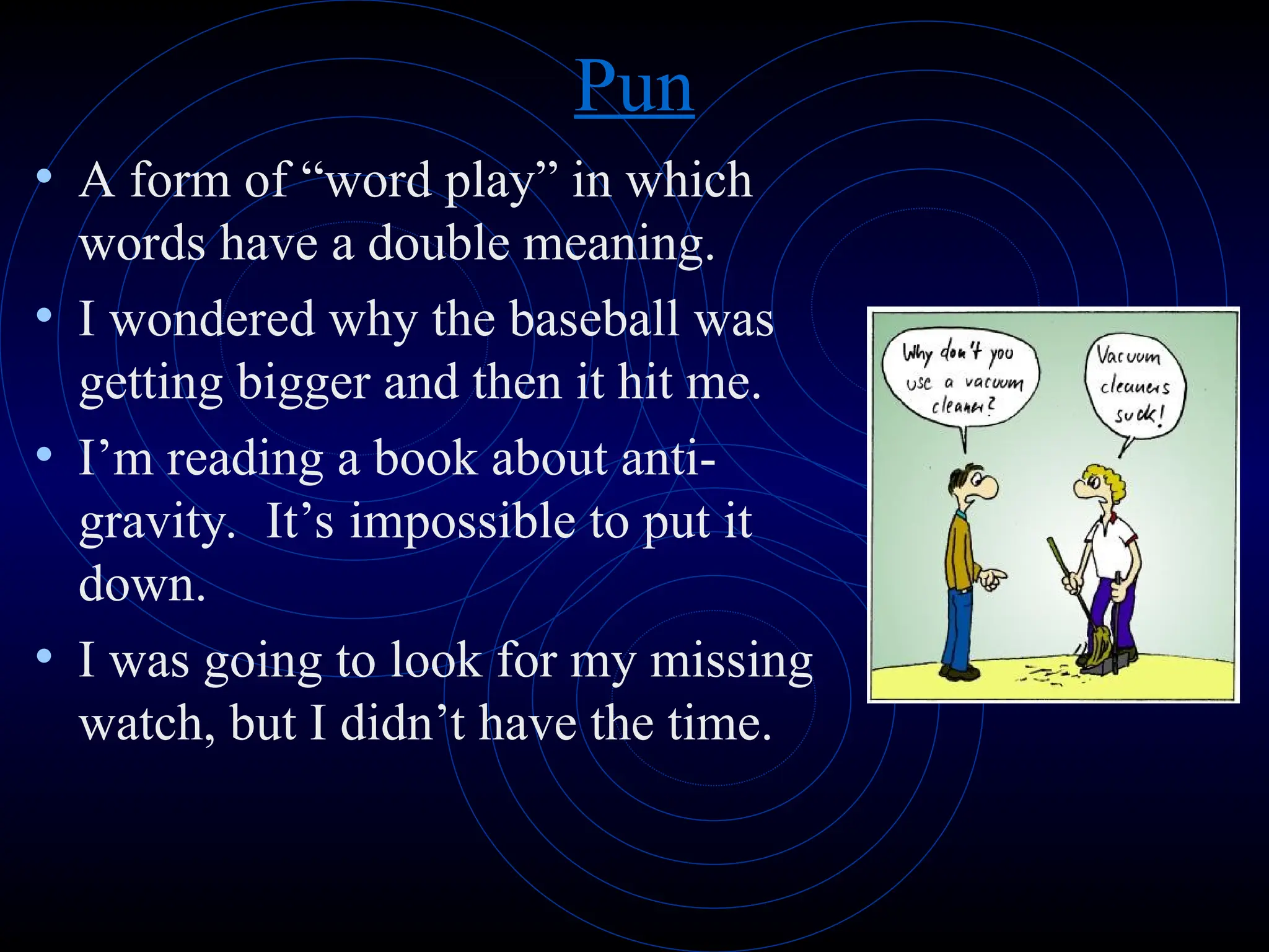 Pun
• A form of “word play” in which
words have a double meaning.
• I wondered why the baseball was
getting bigger and then it hit me.
• I’m reading a book about anti-
gravity. It’s impossible to put it
down.
• I was going to look for my missing
watch, but I didn’t have the time.
 