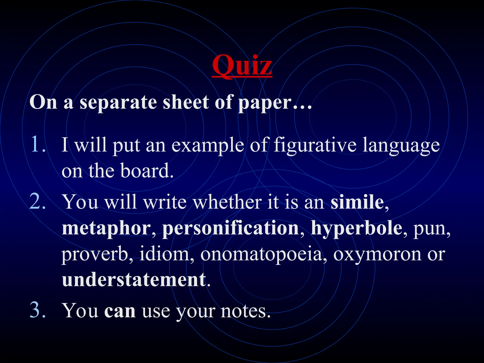 Quiz
On a separate sheet of paper…
1. I will put an example of figurative language
on the board.
2. You will write whether it is an simile,
metaphor, personification, hyperbole, pun,
proverb, idiom, onomatopoeia, oxymoron or
understatement.
3. You can use your notes.
 