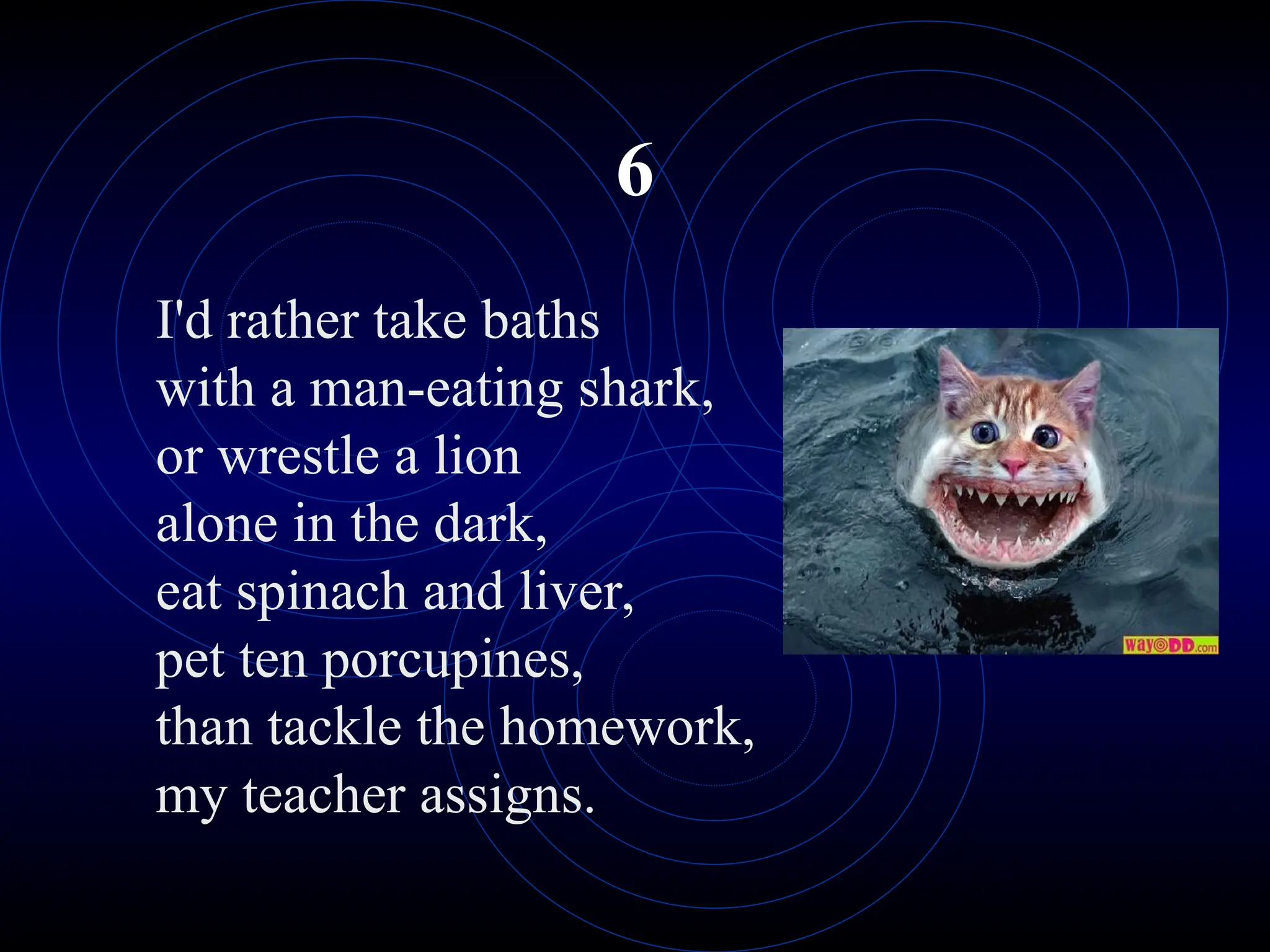 6
I'd rather take baths
with a man-eating shark,
or wrestle a lion
alone in the dark,
eat spinach and liver,
pet ten porcupines,
than tackle the homework,
my teacher assigns.
 