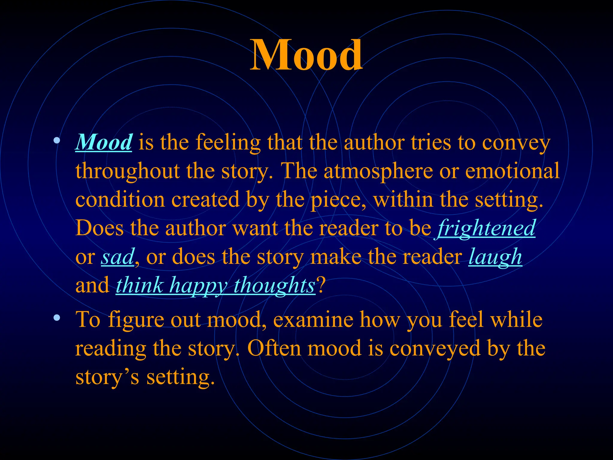 Mood
• Mood is the feeling that the author tries to convey
throughout the story. The atmosphere or emotional
condition created by the piece, within the setting.
Does the author want the reader to be frightened
or sad, or does the story make the reader laugh
and think happy thoughts?
• To figure out mood, examine how you feel while
reading the story. Often mood is conveyed by the
story’s setting.
 