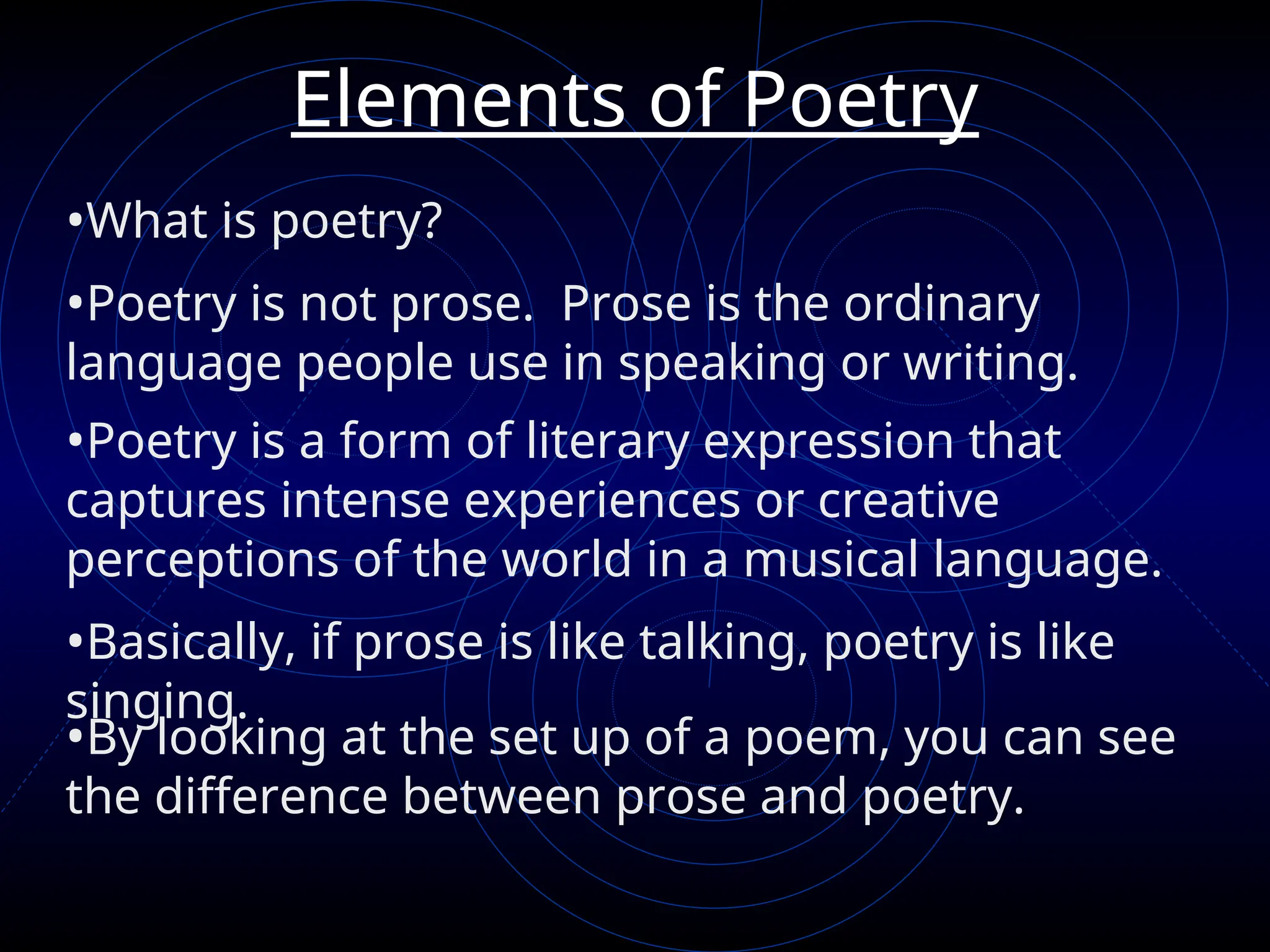 Elements of Poetry
•What is poetry?
•Poetry is not prose. Prose is the ordinary
language people use in speaking or writing.
•Poetry is a form of literary expression that
captures intense experiences or creative
perceptions of the world in a musical language.
•Basically, if prose is like talking, poetry is like
singing.
•By looking at the set up of a poem, you can see
the difference between prose and poetry.
 