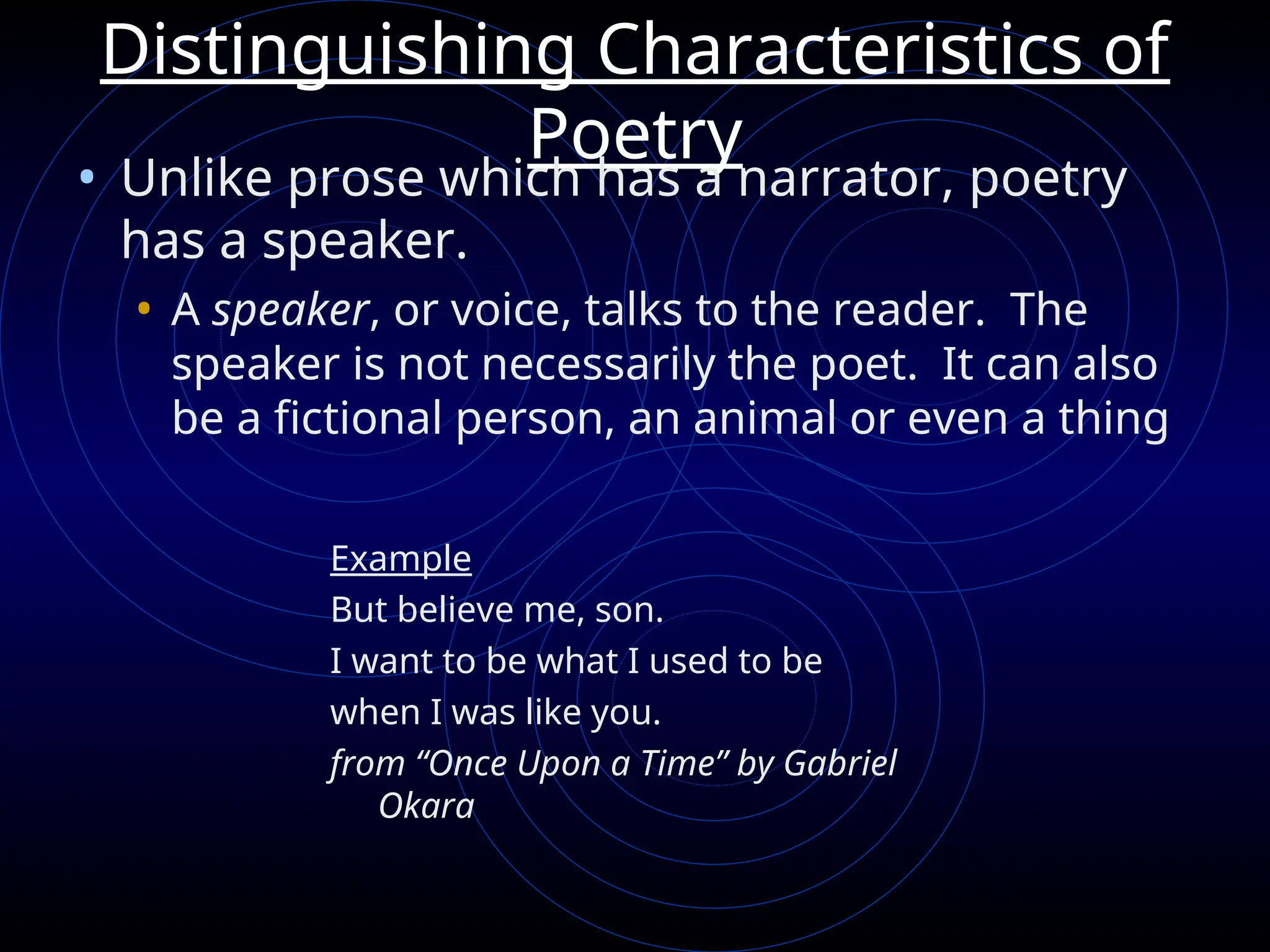Distinguishing Characteristics of
Poetry
• Unlike prose which has a narrator, poetry
has a speaker.
• A speaker, or voice, talks to the reader. The
speaker is not necessarily the poet. It can also
be a fictional person, an animal or even a thing
Example
But believe me, son.
I want to be what I used to be
when I was like you.
from “Once Upon a Time” by Gabriel
Okara
 