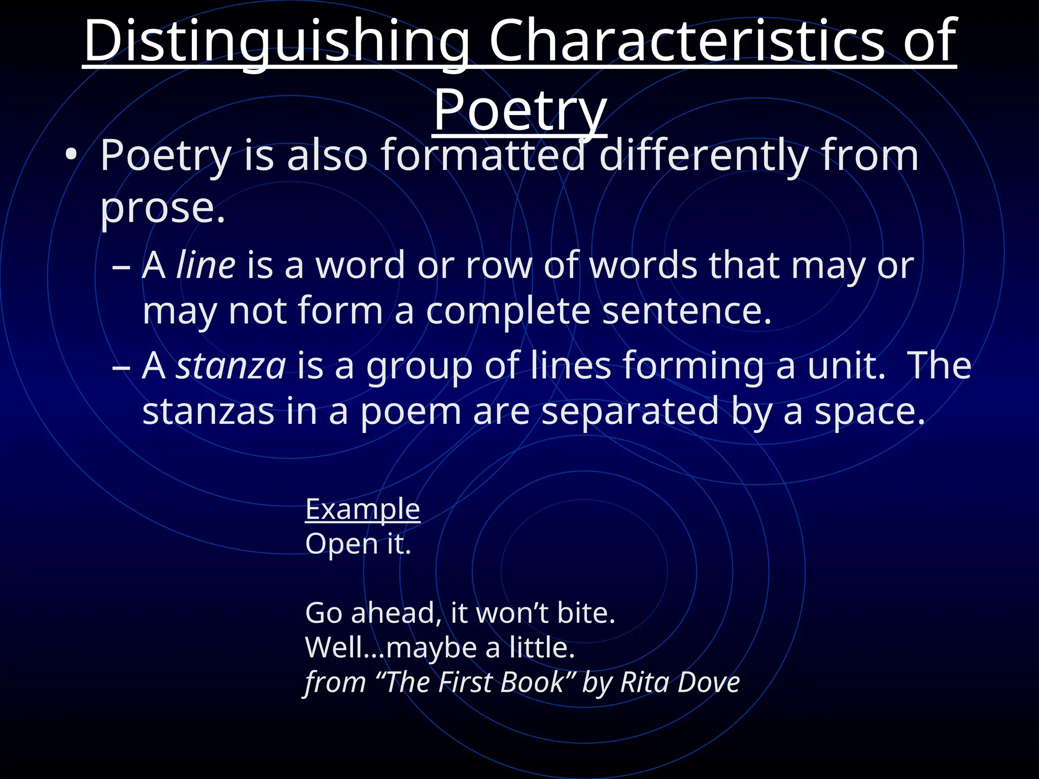 Distinguishing Characteristics of
Poetry
• Poetry is also formatted differently from
prose.
– A line is a word or row of words that may or
may not form a complete sentence.
– A stanza is a group of lines forming a unit. The
stanzas in a poem are separated by a space.
Example
Open it.
Go ahead, it won’t bite.
Well…maybe a little.
from “The First Book” by Rita Dove
 