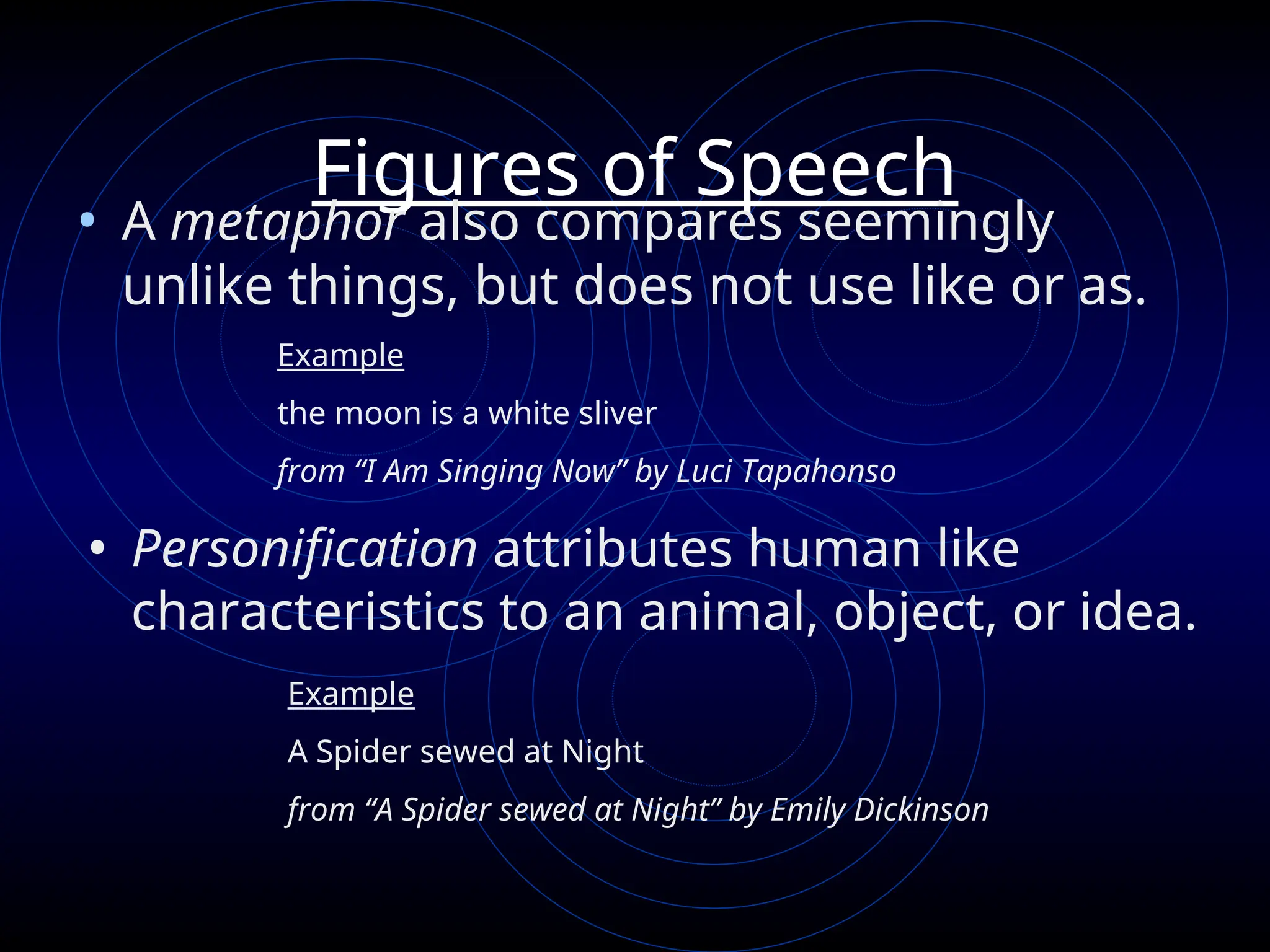 Figures of Speech
• A metaphor also compares seemingly
unlike things, but does not use like or as.
Example
the moon is a white sliver
from “I Am Singing Now” by Luci Tapahonso
• Personification attributes human like
characteristics to an animal, object, or idea.
Example
A Spider sewed at Night
from “A Spider sewed at Night” by Emily Dickinson
 