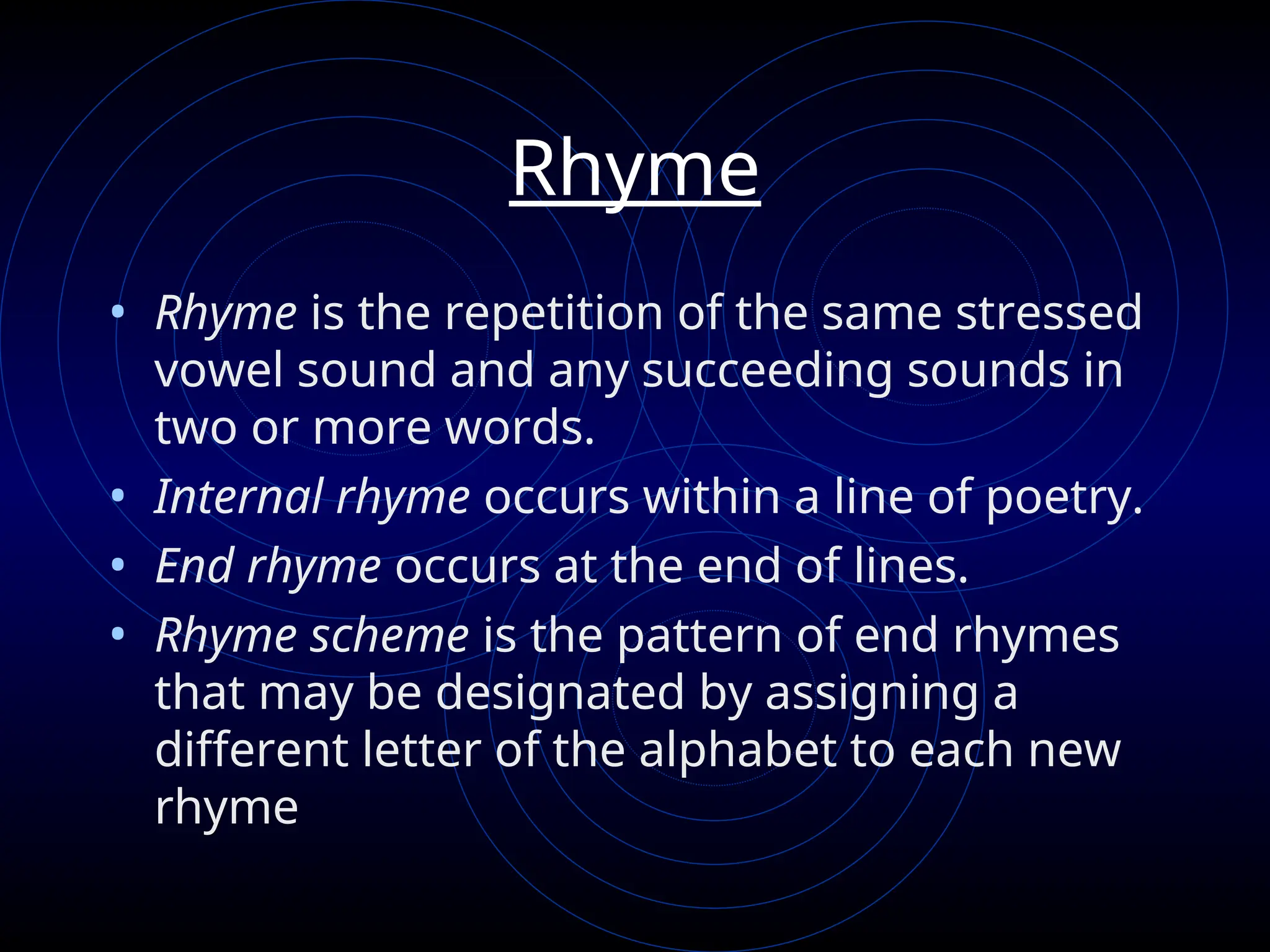 Rhyme
• Rhyme is the repetition of the same stressed
vowel sound and any succeeding sounds in
two or more words.
• Internal rhyme occurs within a line of poetry.
• End rhyme occurs at the end of lines.
• Rhyme scheme is the pattern of end rhymes
that may be designated by assigning a
different letter of the alphabet to each new
rhyme
 