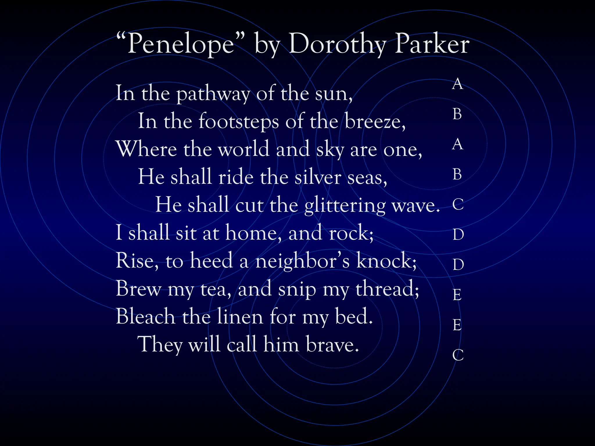 In the pathway of the sun,
In the footsteps of the breeze,
Where the world and sky are one,
He shall ride the silver seas,
He shall cut the glittering wave.
I shall sit at home, and rock;
Rise, to heed a neighbor’s knock;
Brew my tea, and snip my thread;
Bleach the linen for my bed.
They will call him brave.
“Penelope” by Dorothy Parker
A
B
A
B
C
D
D
E
E
C
 