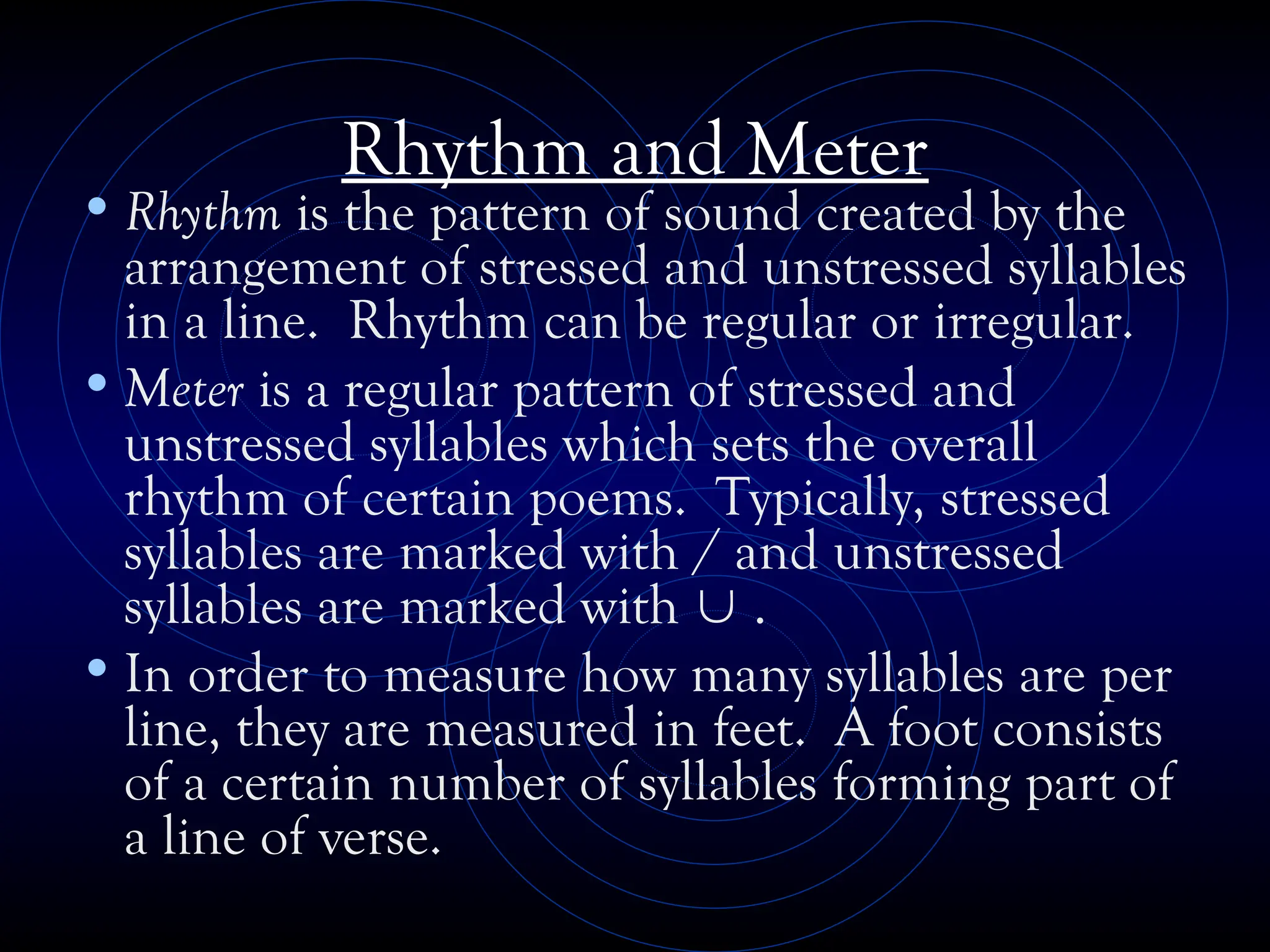 Rhythm and Meter
•Rhythm is the pattern of sound created by the
arrangement of stressed and unstressed syllables
in a line. Rhythm can be regular or irregular.
•Meter is a regular pattern of stressed and
unstressed syllables which sets the overall
rhythm of certain poems. Typically, stressed
syllables are marked with / and unstressed
syllables are marked with  .
•In order to measure how many syllables are per
line, they are measured in feet. A foot consists
of a certain number of syllables forming part of
a line of verse.
 