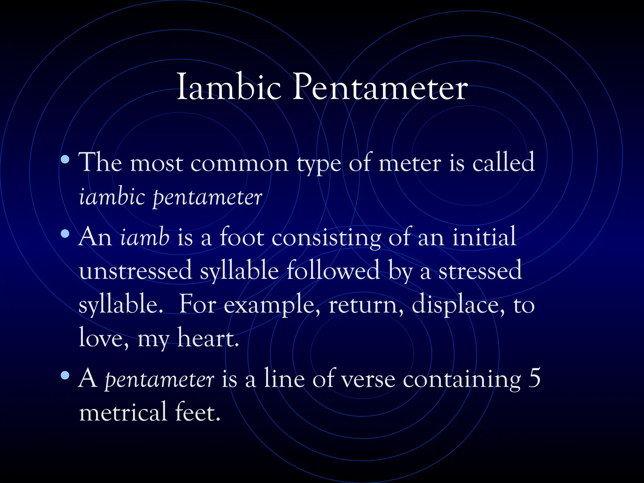 Iambic Pentameter
•The most common type of meter is called
iambic pentameter
•An iamb is a foot consisting of an initial
unstressed syllable followed by a stressed
syllable. For example, return, displace, to
love, my heart.
•A pentameter is a line of verse containing 5
metrical feet.
 