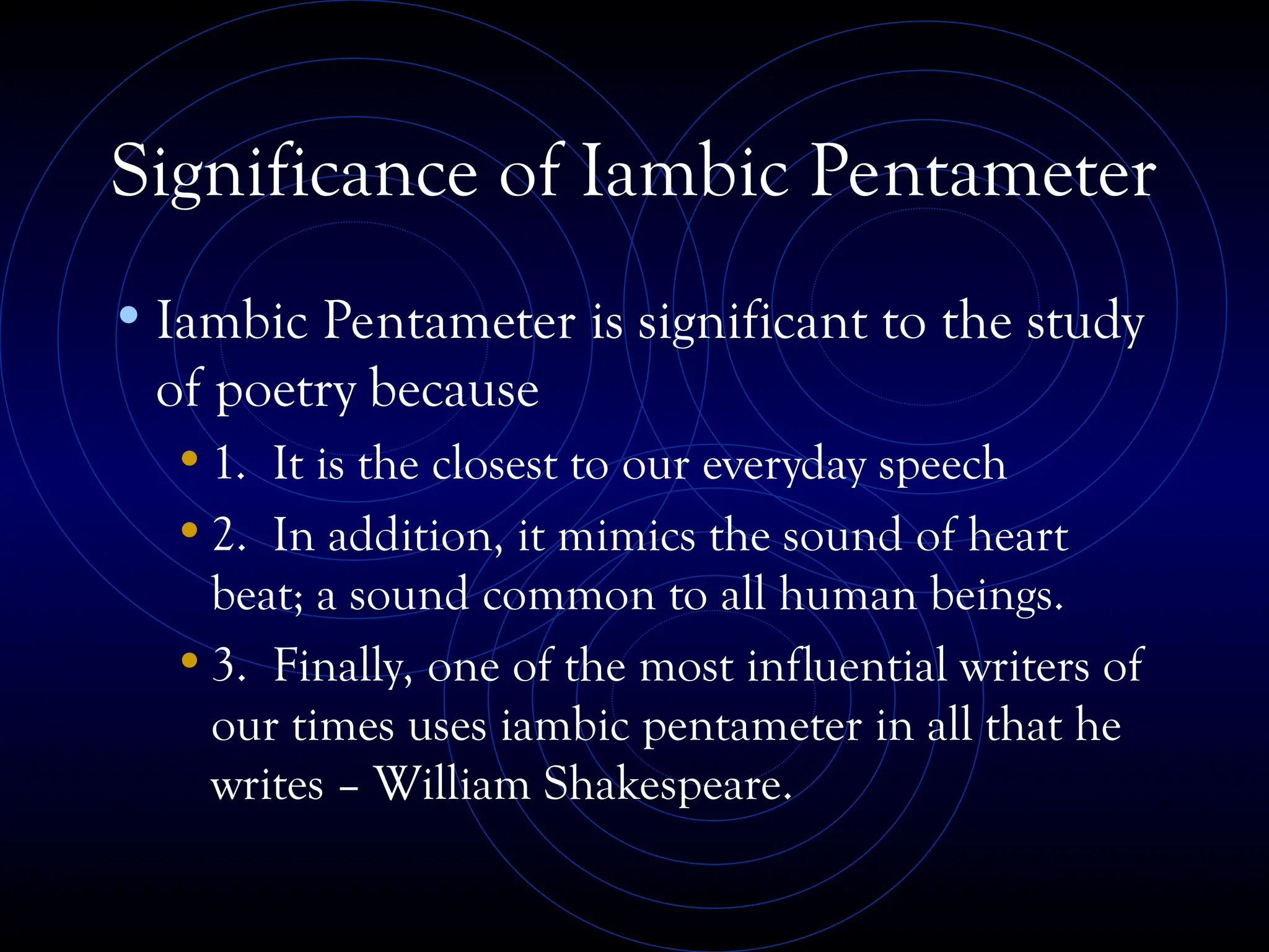 Significance of Iambic Pentameter
•Iambic Pentameter is significant to the study
of poetry because
•1. It is the closest to our everyday speech
•2. In addition, it mimics the sound of heart
beat; a sound common to all human beings.
•3. Finally, one of the most influential writers of
our times uses iambic pentameter in all that he
writes – William Shakespeare.
 