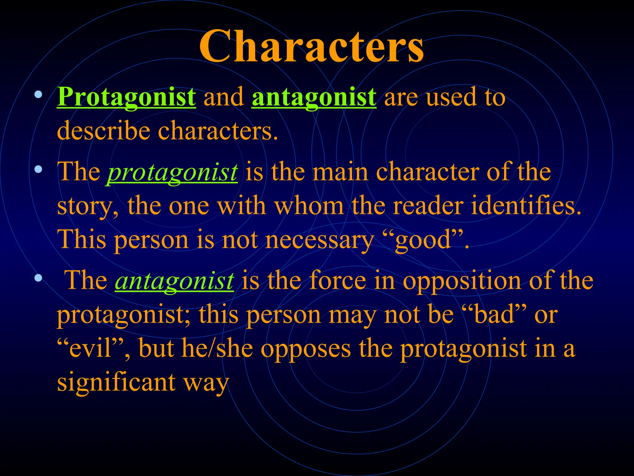 Characters
• Protagonist and antagonist are used to
describe characters.
• The protagonist is the main character of the
story, the one with whom the reader identifies.
This person is not necessary “good”.
• The antagonist is the force in opposition of the
protagonist; this person may not be “bad” or
“evil”, but he/she opposes the protagonist in a
significant way
 