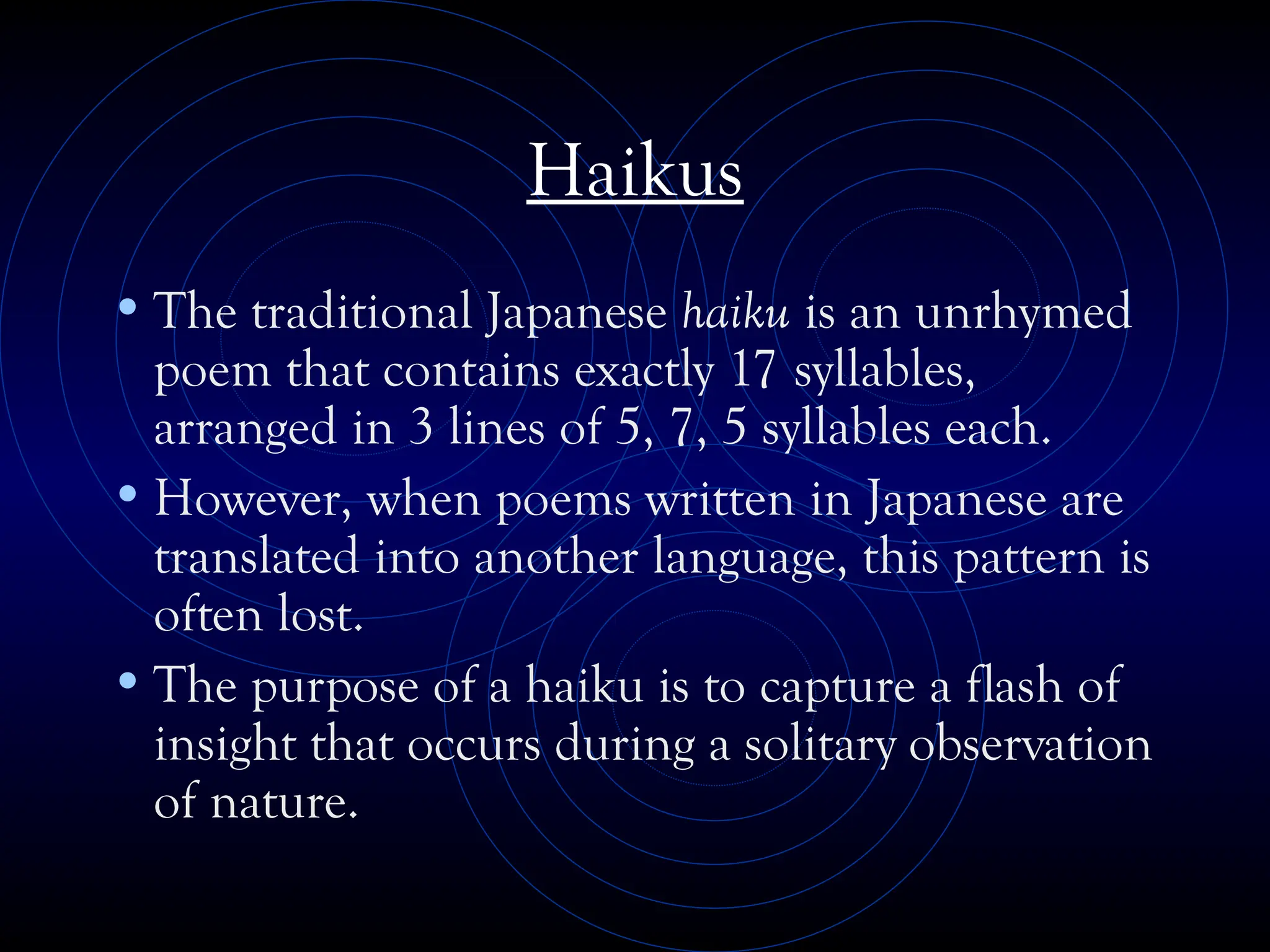 Haikus
•The traditional Japanese haiku is an unrhymed
poem that contains exactly 17 syllables,
arranged in 3 lines of 5, 7, 5 syllables each.
•However, when poems written in Japanese are
translated into another language, this pattern is
often lost.
•The purpose of a haiku is to capture a flash of
insight that occurs during a solitary observation
of nature.
 