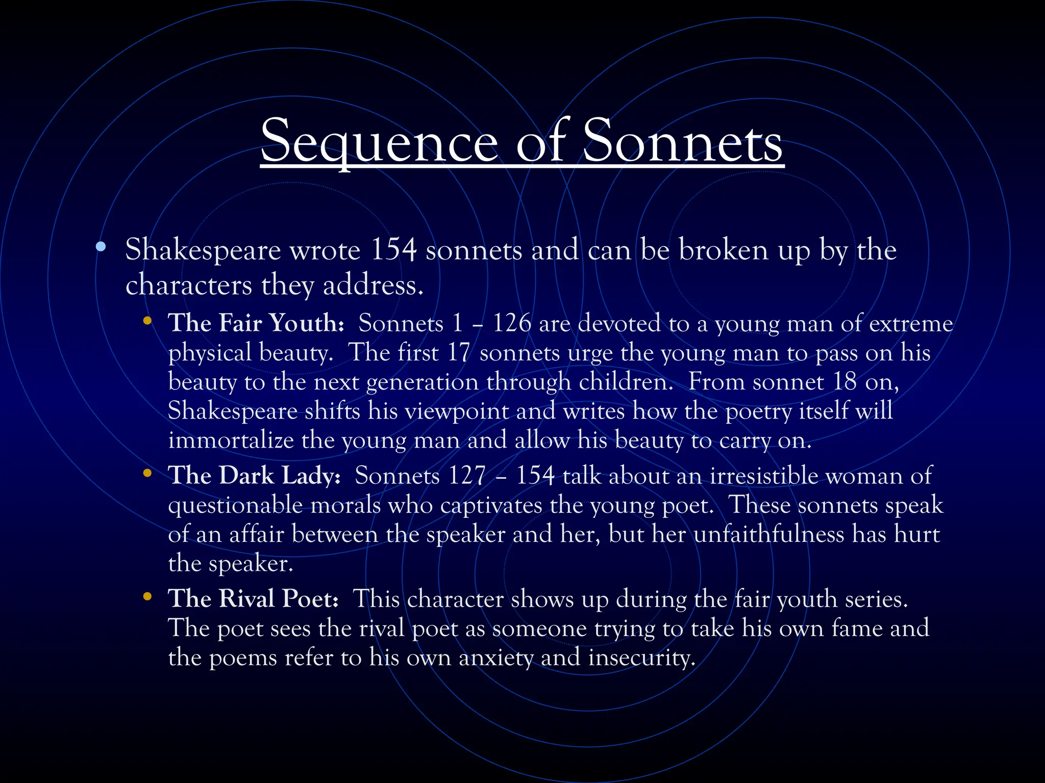 Sequence of Sonnets
• Shakespeare wrote 154 sonnets and can be broken up by the
characters they address.
• The Fair Youth: Sonnets 1 – 126 are devoted to a young man of extreme
physical beauty. The first 17 sonnets urge the young man to pass on his
beauty to the next generation through children. From sonnet 18 on,
Shakespeare shifts his viewpoint and writes how the poetry itself will
immortalize the young man and allow his beauty to carry on.
• The Dark Lady: Sonnets 127 – 154 talk about an irresistible woman of
questionable morals who captivates the young poet. These sonnets speak
of an affair between the speaker and her, but her unfaithfulness has hurt
the speaker.
• The Rival Poet: This character shows up during the fair youth series.
The poet sees the rival poet as someone trying to take his own fame and
the poems refer to his own anxiety and insecurity.
 