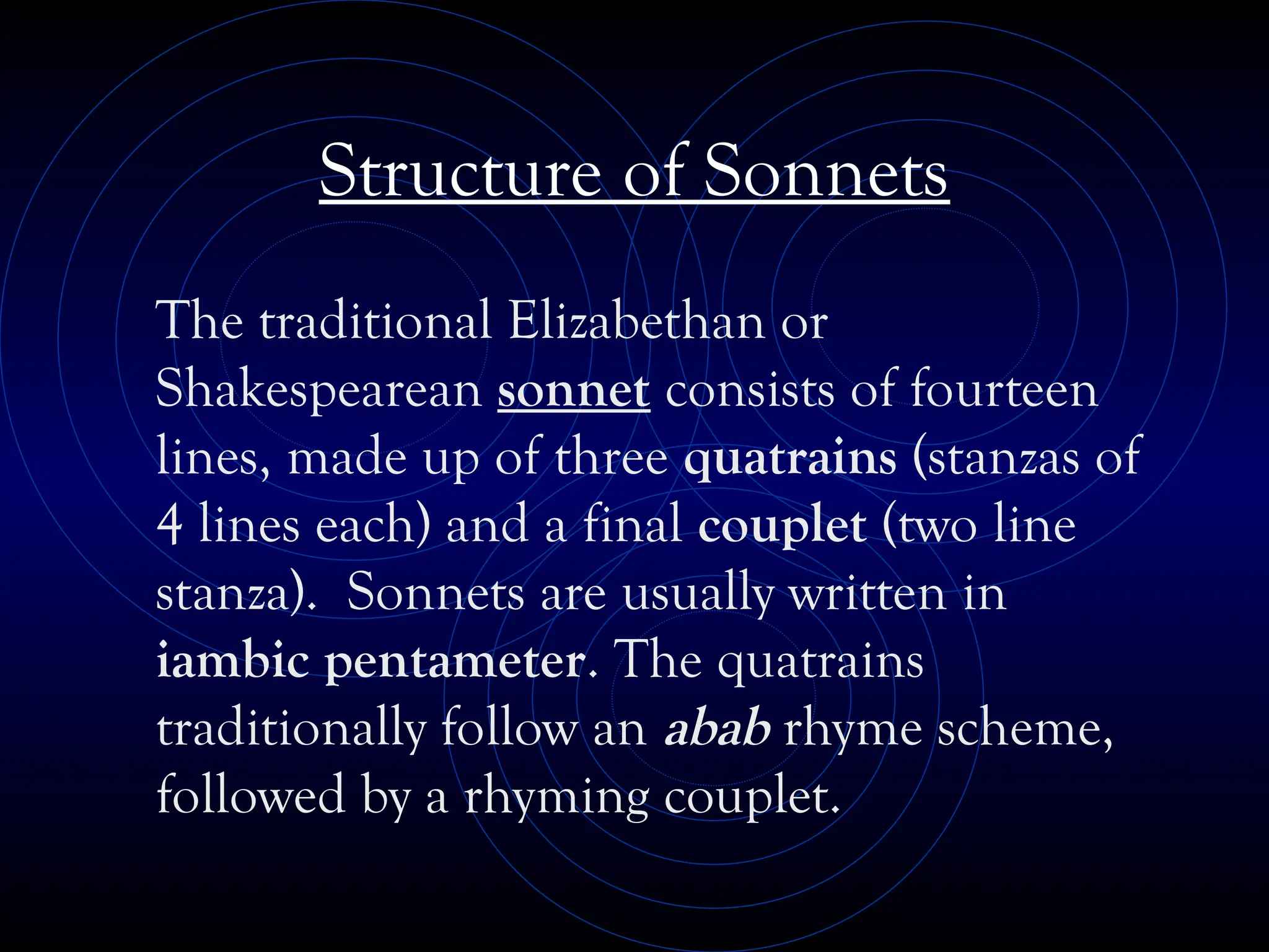 Structure of Sonnets
The traditional Elizabethan or
Shakespearean sonnet consists of fourteen
lines, made up of three quatrains (stanzas of
4 lines each) and a final couplet (two line
stanza). Sonnets are usually written in
iambic pentameter. The quatrains
traditionally follow an abab rhyme scheme,
followed by a rhyming couplet.
 